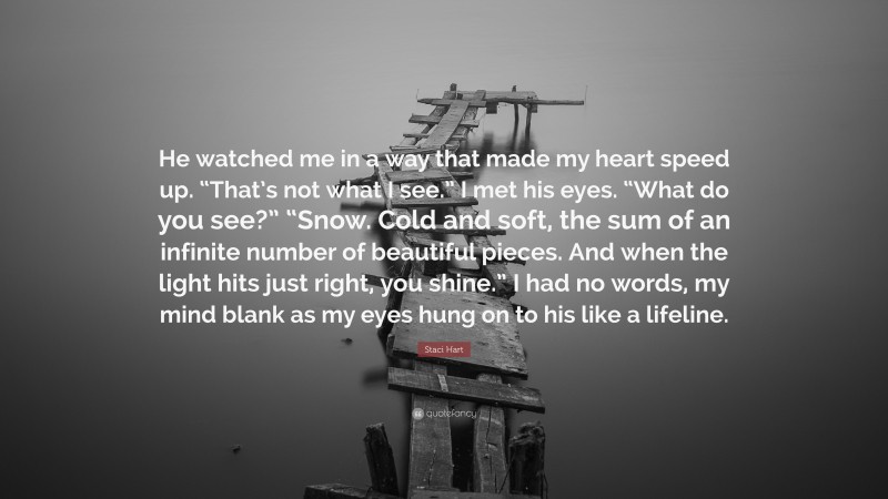 Staci Hart Quote: “He watched me in a way that made my heart speed up. “That’s not what I see.” I met his eyes. “What do you see?” “Snow. Cold and soft, the sum of an infinite number of beautiful pieces. And when the light hits just right, you shine.” I had no words, my mind blank as my eyes hung on to his like a lifeline.”