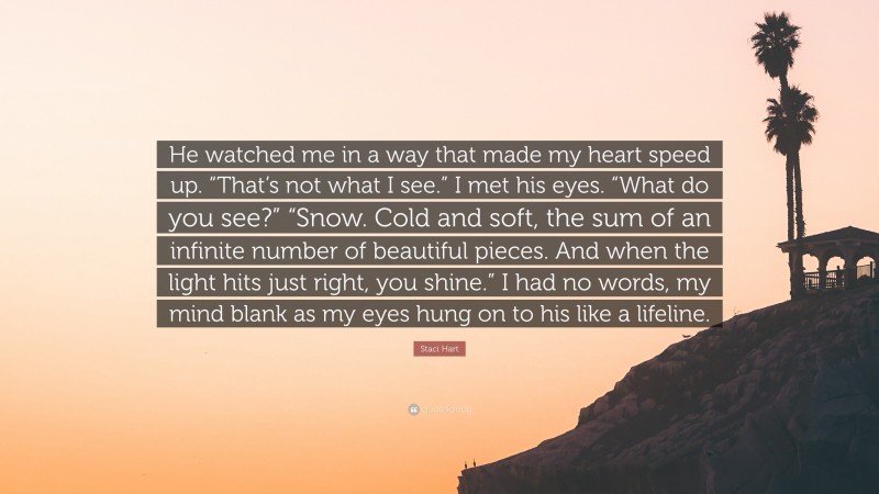 Staci Hart Quote: “He watched me in a way that made my heart speed up. “That’s not what I see.” I met his eyes. “What do you see?” “Snow. Cold and soft, the sum of an infinite number of beautiful pieces. And when the light hits just right, you shine.” I had no words, my mind blank as my eyes hung on to his like a lifeline.”