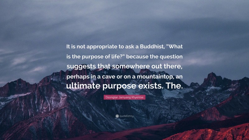 Dzongsar Jamyang Khyentse Quote: “It is not appropriate to ask a Buddhist, “What is the purpose of life?” because the question suggests that somewhere out there, perhaps in a cave or on a mountaintop, an ultimate purpose exists. The.”