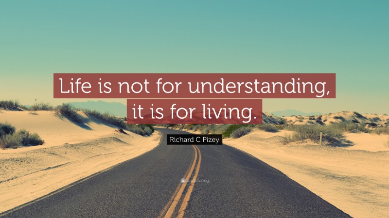 Richard C Pizey Quote: “Life is not for understanding, it is for living.”