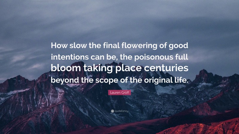 Lauren Groff Quote: “How slow the final flowering of good intentions can be, the poisonous full bloom taking place centuries beyond the scope of the original life.”