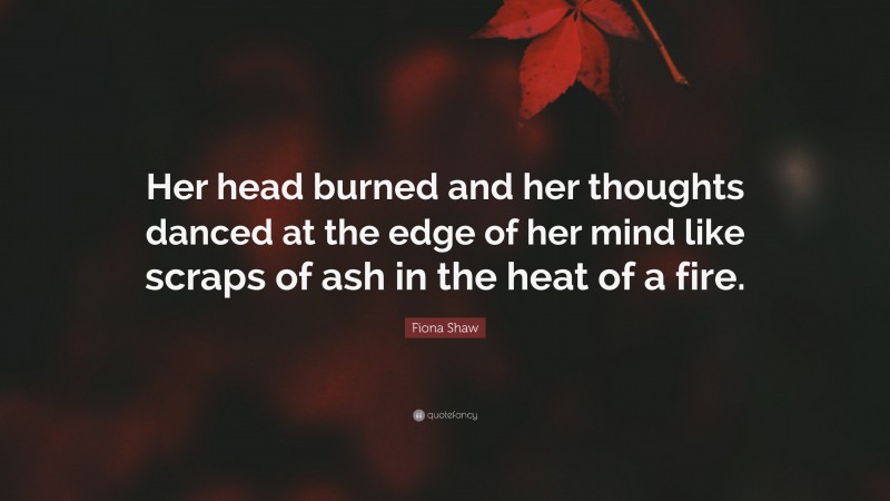 Fiona Shaw Quote: “Her head burned and her thoughts danced at the edge of her mind like scraps of ash in the heat of a fire.”
