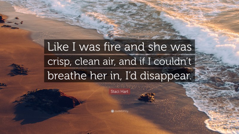 Staci Hart Quote: “Like I was fire and she was crisp, clean air, and if I couldn’t breathe her in, I’d disappear.”