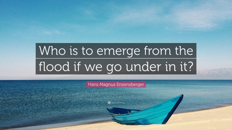 Hans Magnus Enzensberger Quote: “Who is to emerge from the flood if we go under in it?”