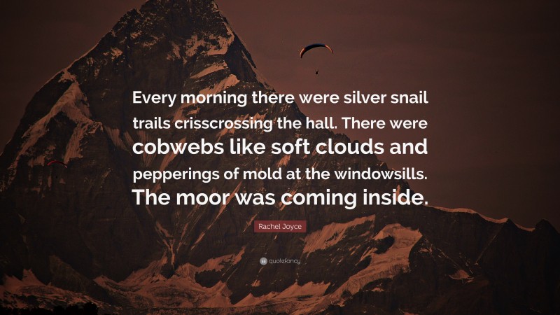 Rachel Joyce Quote: “Every morning there were silver snail trails crisscrossing the hall. There were cobwebs like soft clouds and pepperings of mold at the windowsills. The moor was coming inside.”