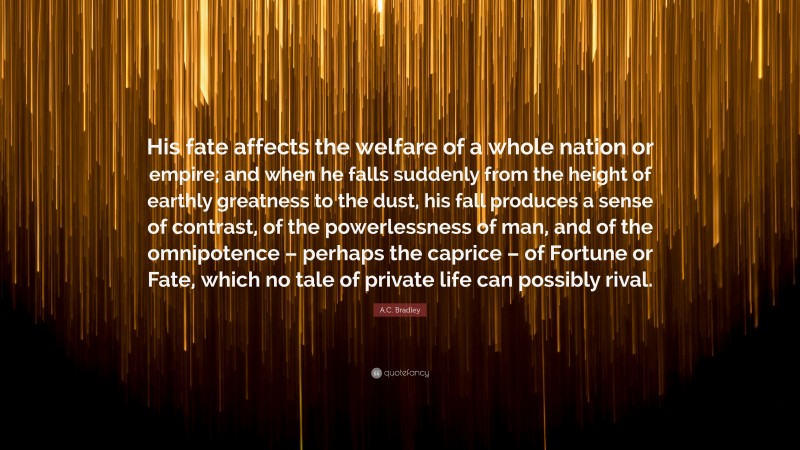 A.C. Bradley Quote: “His fate affects the welfare of a whole nation or empire; and when he falls suddenly from the height of earthly greatness to the dust, his fall produces a sense of contrast, of the powerlessness of man, and of the omnipotence – perhaps the caprice – of Fortune or Fate, which no tale of private life can possibly rival.”