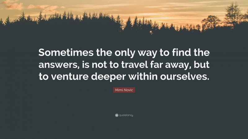 Mimi Novic Quote: “Sometimes the only way to find the answers, is not to travel far away, but to venture deeper within ourselves.”