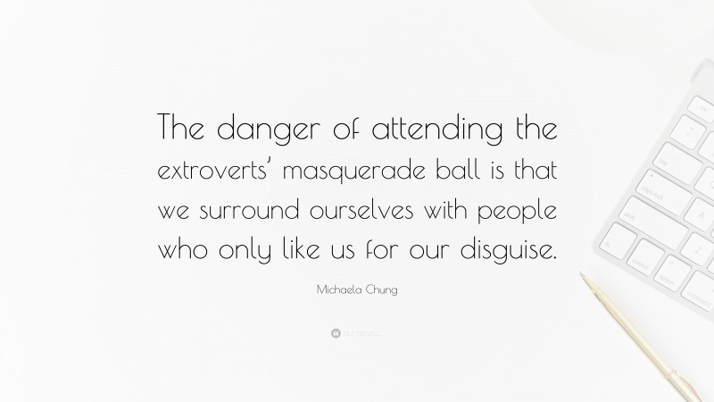 Michaela Chung Quote: “The danger of attending the extroverts’ masquerade ball is that we surround ourselves with people who only like us for our disguise.”