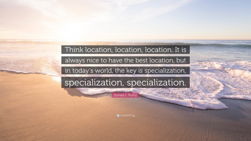 Donald J. Trump Quote: “Think location, location, location. It is always nice to have the best location, but in today’s world, the key is specialization, specialization, specialization.”