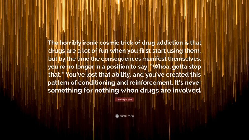 Anthony Kiedis Quote: “The horribly ironic cosmic trick of drug addiction is that drugs are a lot of fun when you first start using them, but by the time the consequences manifest themselves, you’re no longer in a position to say, “Whoa, gotta stop that.” You’ve lost that ability, and you’ve created this pattern of conditioning and reinforcement. It’s never something for nothing when drugs are involved.”