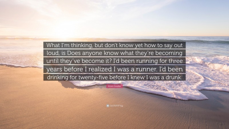 Kristi Coulter Quote: “What I’m thinking, but don’t know yet how to say out loud, is Does anyone know what they’re becoming until they’ve become it? I’d been running for three years before I realized I was a runner. I’d been drinking for twenty-five before I knew I was a drunk.”