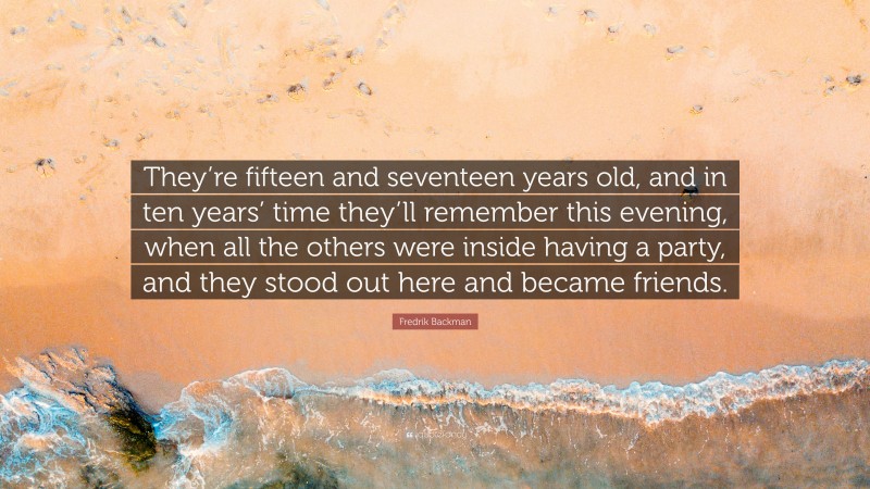 Fredrik Backman Quote: “They’re fifteen and seventeen years old, and in ten years’ time they’ll remember this evening, when all the others were inside having a party, and they stood out here and became friends.”