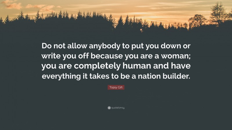 Topsy Gift Quote: “Do not allow anybody to put you down or write you off because you are a woman; you are completely human and have everything it takes to be a nation builder.”