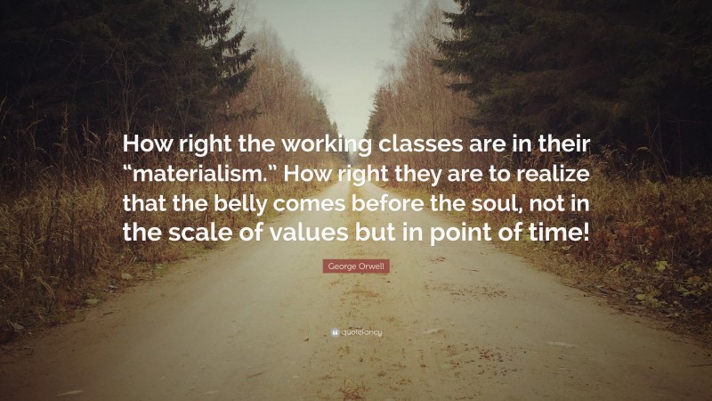 George Orwell Quote: “How right the working classes are in their “materialism.” How right they are to realize that the belly comes before the soul, not in the scale of values but in point of time!”