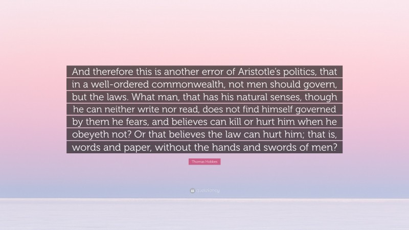 Thomas Hobbes Quote: “And therefore this is another error of Aristotle’s politics, that in a well-ordered commonwealth, not men should govern, but the laws. What man, that has his natural senses, though he can neither write nor read, does not find himself governed by them he fears, and believes can kill or hurt him when he obeyeth not? Or that believes the law can hurt him; that is, words and paper, without the hands and swords of men?”