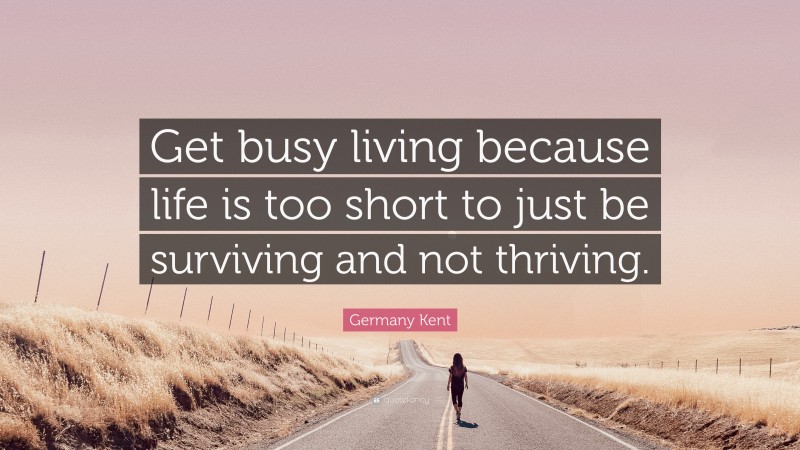 Germany Kent Quote: “Get busy living because life is too short to just be surviving and not thriving.”