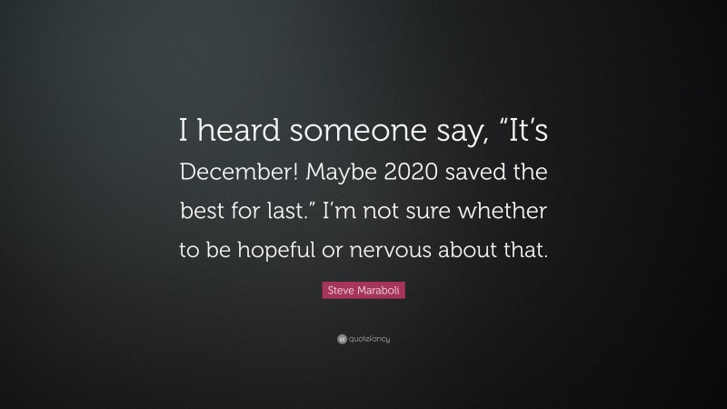 Steve Maraboli Quote: “I heard someone say, “It’s December! Maybe 2020 saved the best for last.” I’m not sure whether to be hopeful or nervous about that.”