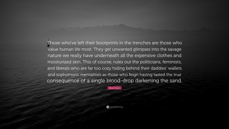 Bruce Crown Quote: “Those who’ve left their bootprints in the trenches are those who value human life most. They get unwanted glimpses into the savage nature we really have underneath all the expensive clothes and moisturized skin. This of course, rules out the politicians, feminists, and liberals who are far too cozy hiding behind their daddies’ wallets and sophomoric mentalities as those who feign having tasted the true consequence of a single blood-drop darkening the sand.”