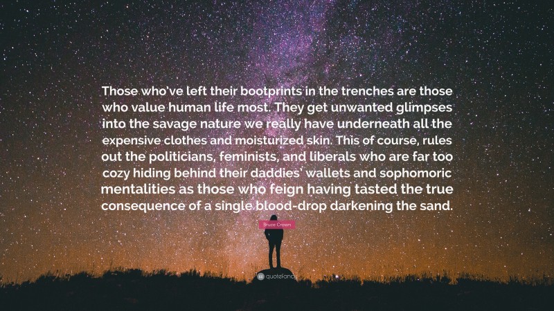 Bruce Crown Quote: “Those who’ve left their bootprints in the trenches are those who value human life most. They get unwanted glimpses into the savage nature we really have underneath all the expensive clothes and moisturized skin. This of course, rules out the politicians, feminists, and liberals who are far too cozy hiding behind their daddies’ wallets and sophomoric mentalities as those who feign having tasted the true consequence of a single blood-drop darkening the sand.”