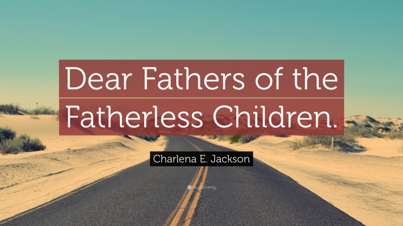 Charlena E. Jackson Quote: “Dear Fathers of the Fatherless Children.”