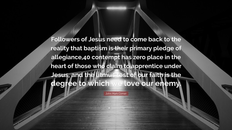 John Mark Comer Quote: “Followers of Jesus need to come back to the reality that baptism is their primary pledge of allegiance,40 contempt has zero place in the heart of those who claim to apprentice under Jesus, and the litmus test of our faith is the degree to which we love our enemy.”