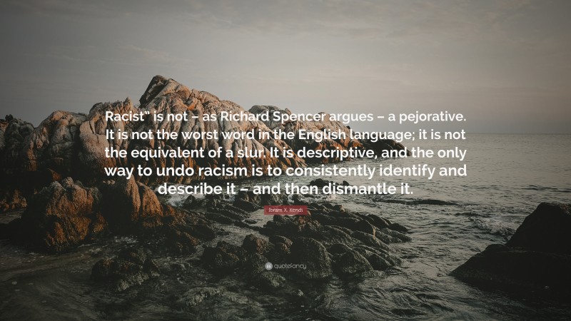 Ibram X. Kendi Quote: “Racist” is not – as Richard Spencer argues – a pejorative. It is not the worst word in the English language; it is not the equivalent of a slur. It is descriptive, and the only way to undo racism is to consistently identify and describe it – and then dismantle it.”