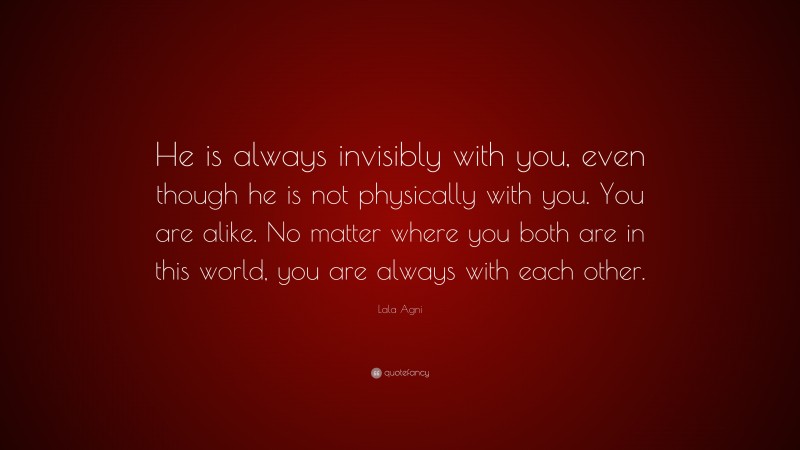 Lala Agni Quote: “He is always invisibly with you, even though he is not physically with you. You are alike. No matter where you both are in this world, you are always with each other.”