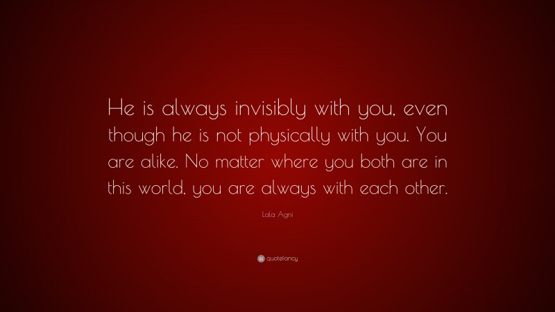 Lala Agni Quote: “He is always invisibly with you, even though he is not physically with you. You are alike. No matter where you both are in this world, you are always with each other.”