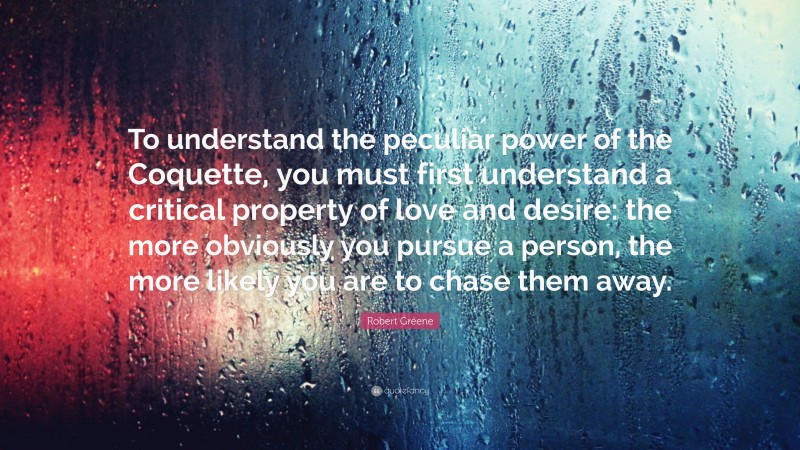 Robert Greene Quote: “To understand the peculiar power of the Coquette, you must first understand a critical property of love and desire: the more obviously you pursue a person, the more likely you are to chase them away.”