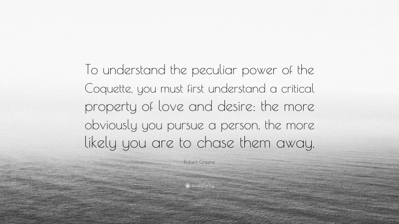 Robert Greene Quote: “To understand the peculiar power of the Coquette, you must first understand a critical property of love and desire: the more obviously you pursue a person, the more likely you are to chase them away.”