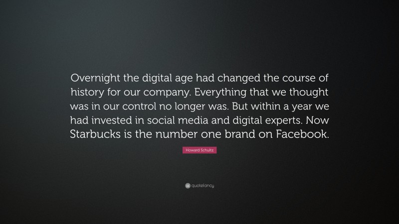 Howard Schultz Quote: “Overnight the digital age had changed the course of history for our company. Everything that we thought was in our control no longer was. But within a year we had invested in social media and digital experts. Now Starbucks is the number one brand on Facebook.”