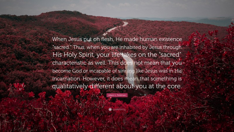 Adam L. Feldman Quote: “When Jesus put on flesh, He made human existence “sacred.” Thus, when you are inhabited by Jesus through His Holy Spirit, your life takes on the “sacred” characteristic as well. This does not mean that you become God or incapable of sinning like Jesus was in His incarnation. However, it does mean that something is qualitatively different about you at the core.”