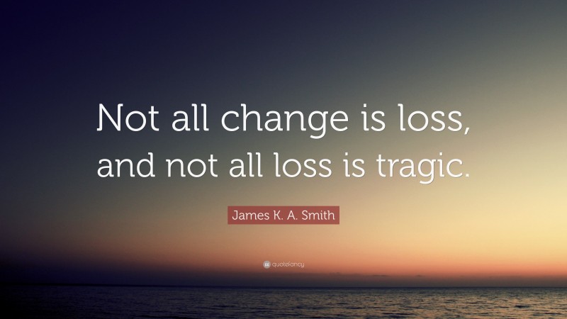 James K. A. Smith Quote: “Not all change is loss, and not all loss is tragic.”