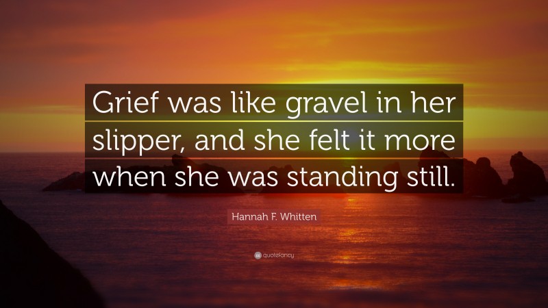 Hannah F. Whitten Quote: “Grief was like gravel in her slipper, and she felt it more when she was standing still.”