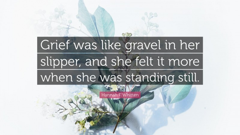 Hannah F. Whitten Quote: “Grief was like gravel in her slipper, and she felt it more when she was standing still.”