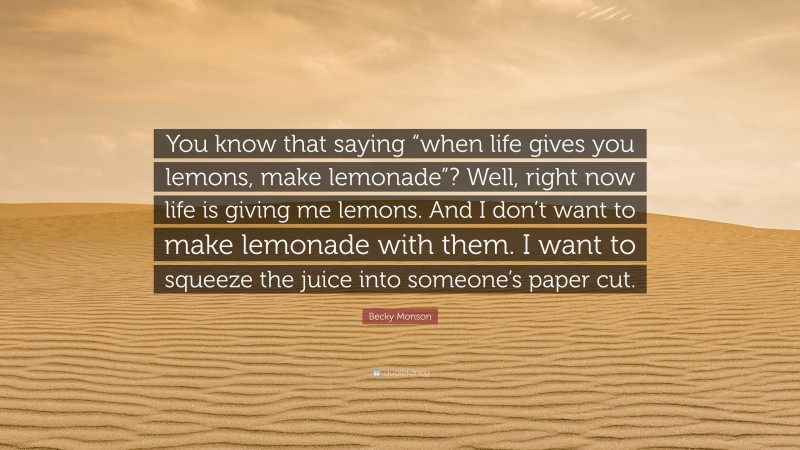 Becky Monson Quote: “You know that saying “when life gives you lemons, make lemonade”? Well, right now life is giving me lemons. And I don’t want to make lemonade with them. I want to squeeze the juice into someone’s paper cut.”