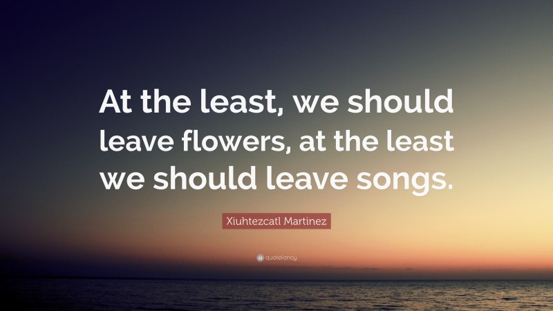 Xiuhtezcatl Martinez Quote: “At the least, we should leave flowers, at the least we should leave songs.”