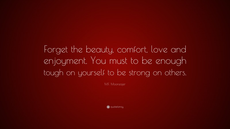 M.F. Moonzajer Quote: “Forget the beauty, comfort, love and enjoyment. You must to be enough tough on yourself to be strong on others.”