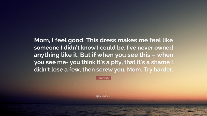 Julie Murphy Quote: “Mom, I feel good. This dress makes me feel like someone I didn’t know I could be. I’ve never owned anything like it. But if when you see this – when you see me- you think it’s a pity, that it’s a shame I didn’t lose a few, then screw you, Mom. Try harder.”