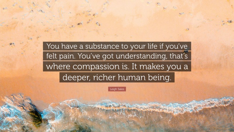 Leigh Sales Quote: “You have a substance to your life if you’ve felt pain. You’ve got understanding, that’s where compassion is. It makes you a deeper, richer human being.”