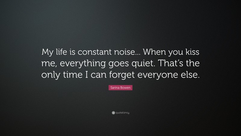 Sarina Bowen Quote: “My life is constant noise... When you kiss me, everything goes quiet. That’s the only time I can forget everyone else.”