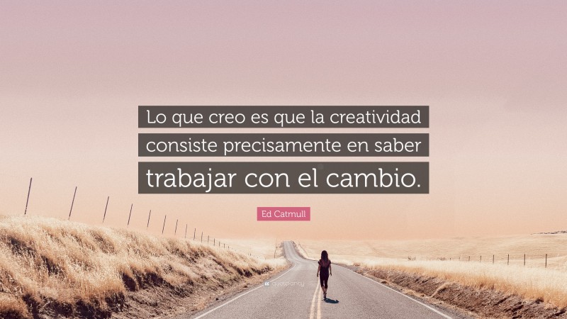 Ed Catmull Quote: “Lo que creo es que la creatividad consiste precisamente en saber trabajar con el cambio.”