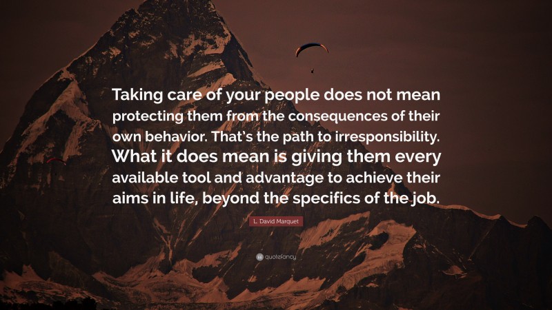 L. David Marquet Quote: “Taking care of your people does not mean protecting them from the consequences of their own behavior. That’s the path to irresponsibility. What it does mean is giving them every available tool and advantage to achieve their aims in life, beyond the specifics of the job.”