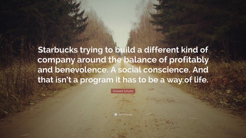 Howard Schultz Quote: “Starbucks trying to build a different kind of company around the balance of profitably and benevolence. A social conscience. And that isn’t a program it has to be a way of life.”