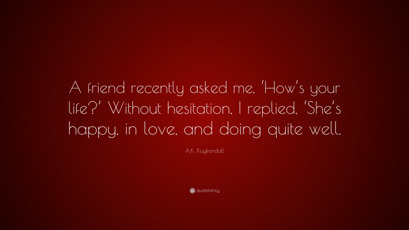 A.K. Kuykendall Quote: “A friend recently asked me, ‘How’s your life?’ Without hesitation, I replied, ‘She’s happy, in love, and doing quite well.”