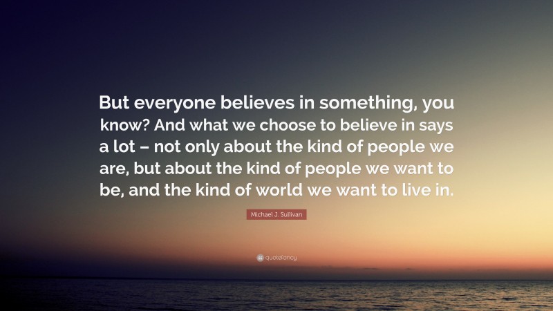 Michael J. Sullivan Quote: “But everyone believes in something, you know? And what we choose to believe in says a lot – not only about the kind of people we are, but about the kind of people we want to be, and the kind of world we want to live in.”