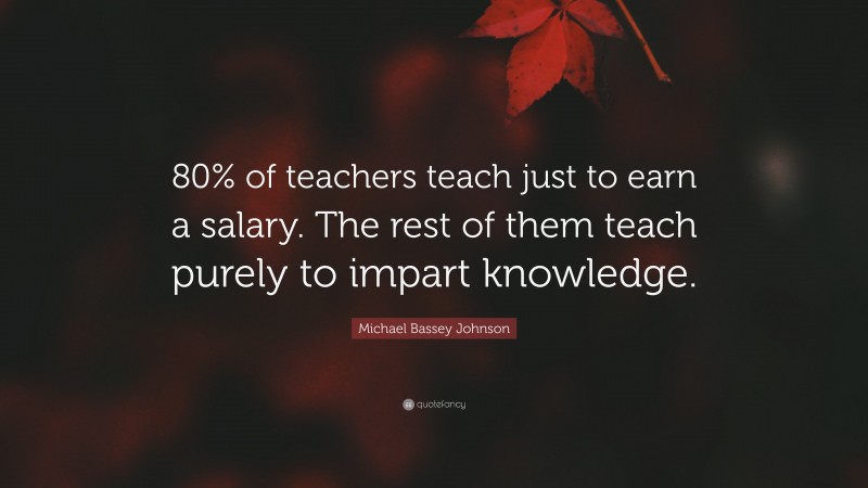 Michael Bassey Johnson Quote: “80% of teachers teach just to earn a salary. The rest of them teach purely to impart knowledge.”