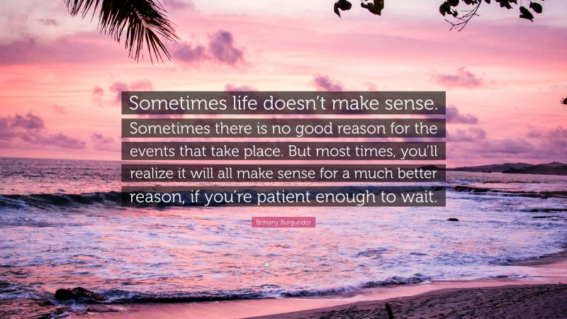 Brittany Burgunder Quote: “Sometimes life doesn’t make sense. Sometimes there is no good reason for the events that take place. But most times, you’ll realize it will all make sense for a much better reason, if you’re patient enough to wait.”