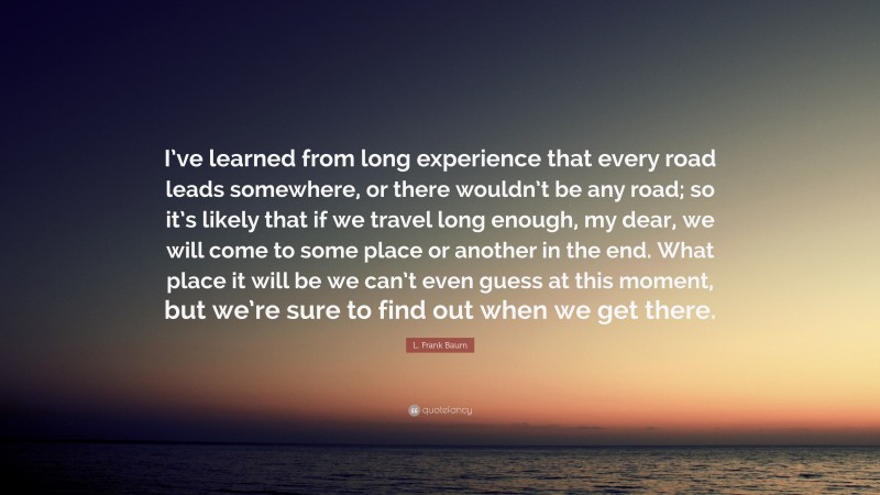 L. Frank Baum Quote: “I’ve learned from long experience that every road leads somewhere, or there wouldn’t be any road; so it’s likely that if we travel long enough, my dear, we will come to some place or another in the end. What place it will be we can’t even guess at this moment, but we’re sure to find out when we get there.”