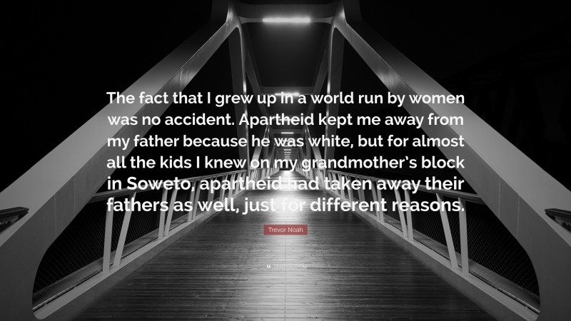 Trevor Noah Quote: “The fact that I grew up in a world run by women was no accident. Apartheid kept me away from my father because he was white, but for almost all the kids I knew on my grandmother’s block in Soweto, apartheid had taken away their fathers as well, just for different reasons.”